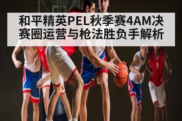 和平精英PEL秋季赛4AM决赛圈运营与枪法胜负手解析 | kaiyun