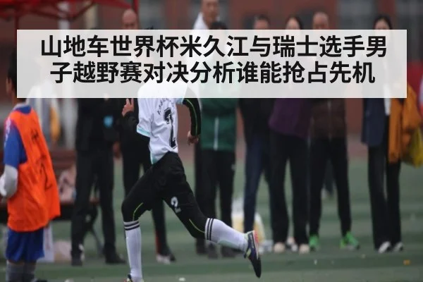 山地车世界杯米久江与瑞士选手男子越野赛对决分析谁能抢占先机