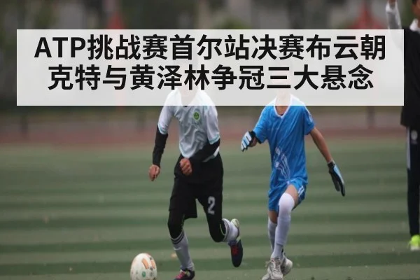 ATP挑战赛首尔站决赛布云朝克特与黄泽林争冠三大悬念