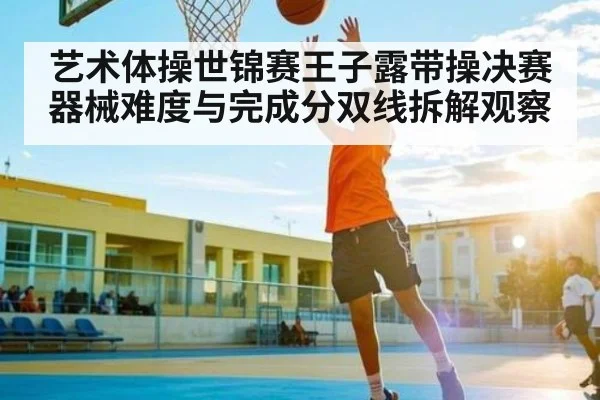 艺术体操世锦赛王子露带操决赛器械难度与完成分双线拆解观察（kaiyun）
