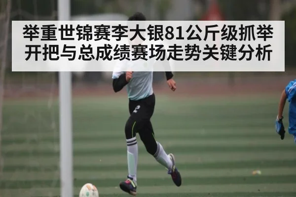 举重世锦赛李大银81公斤级抓举开把与总成绩赛场走势关键分析（kaiyun）